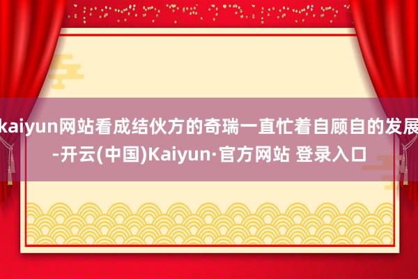 kaiyun网站看成结伙方的奇瑞一直忙着自顾自的发展-开云(中国)Kaiyun·官方网站 登录入口