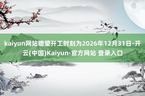 kaiyun网站瞻望开工时刻为2026年12月31日-开云(中国)Kaiyun·官方网站 登录入口