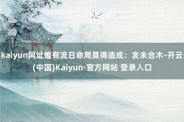 kaiyun网址惟有流日命局莫得造成:亥未合木-开云(中国)Kaiyun·官方网站 登录入口