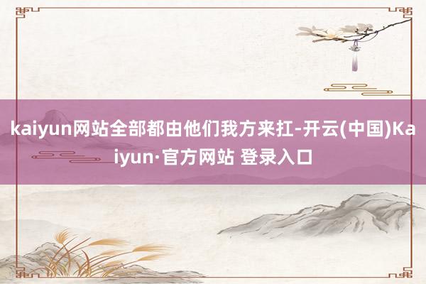 kaiyun网站全部都由他们我方来扛-开云(中国)Kaiyun·官方网站 登录入口