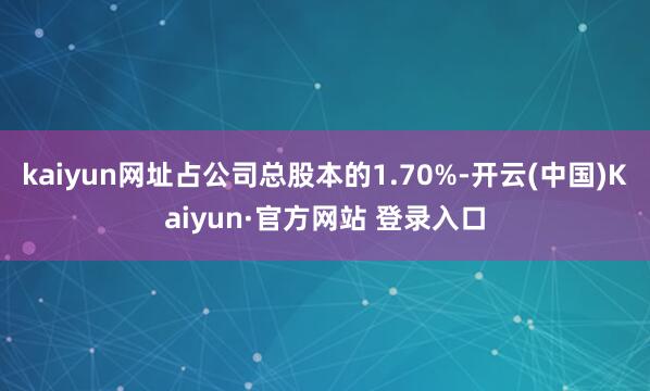 kaiyun网址占公司总股本的1.70%-开云(中国)Kaiyun·官方网站 登录入口
