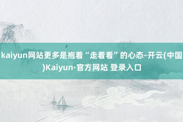 kaiyun网站更多是抱着“走着看”的心态-开云(中国)Kaiyun·官方网站 登录入口