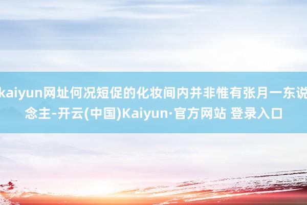 kaiyun网址何况短促的化妆间内并非惟有张月一东说念主-开云(中国)Kaiyun·官方网站 登录入口