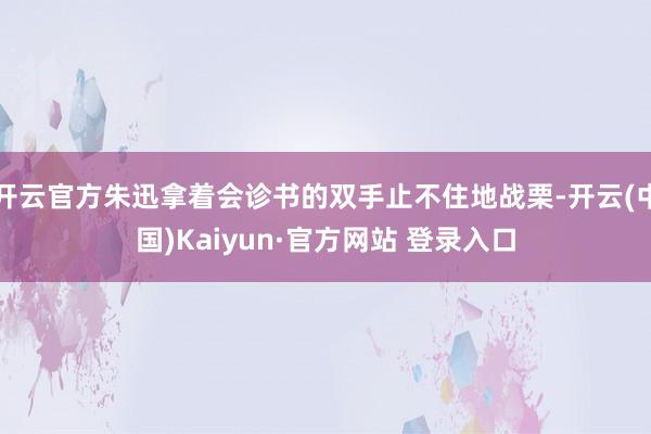 开云官方朱迅拿着会诊书的双手止不住地战栗-开云(中国)Kaiyun·官方网站 登录入口