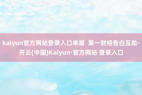 kaiyun官方网站登录入口举报  第一财经告白互助-开云(中国)Kaiyun·官方网站 登录入口