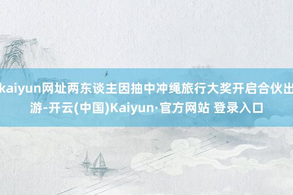 kaiyun网址两东谈主因抽中冲绳旅行大奖开启合伙出游-开云(中国)Kaiyun·官方网站 登录入口