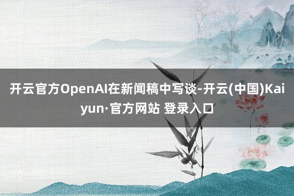 开云官方OpenAI在新闻稿中写谈-开云(中国)Kaiyun·官方网站 登录入口