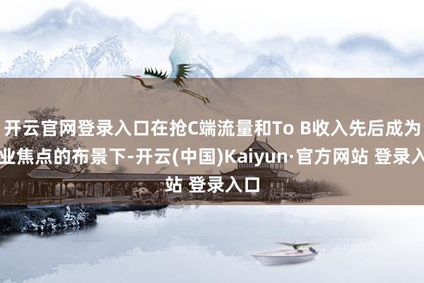 开云官网登录入口在抢C端流量和To B收入先后成为行业焦点的布景下-开云(中国)Kaiyun·官方网站 登录入口