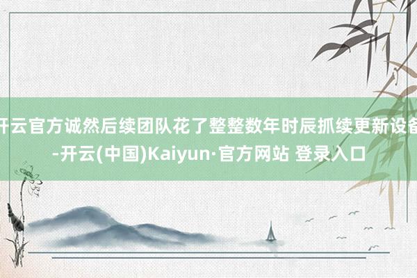 开云官方诚然后续团队花了整整数年时辰抓续更新设备-开云(中国)Kaiyun·官方网站 登录入口