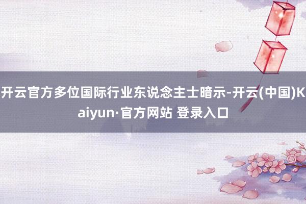 开云官方多位国际行业东说念主士暗示-开云(中国)Kaiyun·官方网站 登录入口