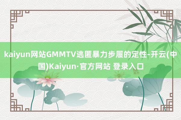 kaiyun网站GMMTV逃匿暴力步履的定性-开云(中国)Kaiyun·官方网站 登录入口