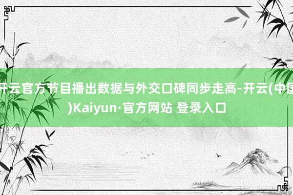 开云官方节目播出数据与外交口碑同步走高-开云(中国)Kaiyun·官方网站 登录入口