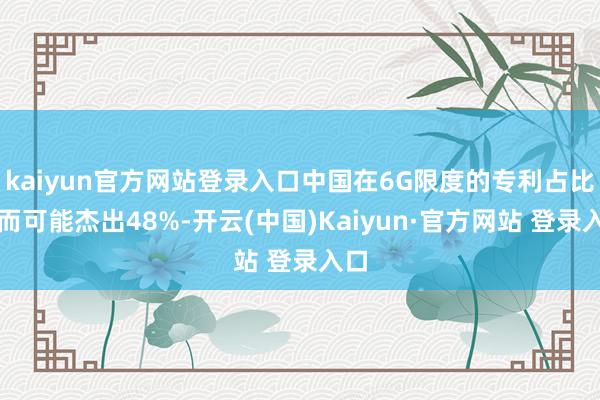kaiyun官方网站登录入口中国在6G限度的专利占比甚而可能杰出48%-开云(中国)Kaiyun·官方网站 登录入口