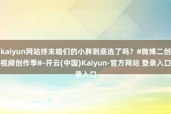 kaiyun网站终末咱们的小胖到底选了吗？#微博二创视频创作季#-开云(中国)Kaiyun·官方网站 登录入口