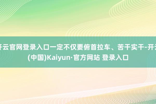 开云官网登录入口一定不仅要俯首拉车、苦干实干-开云(中国)Kaiyun·官方网站 登录入口