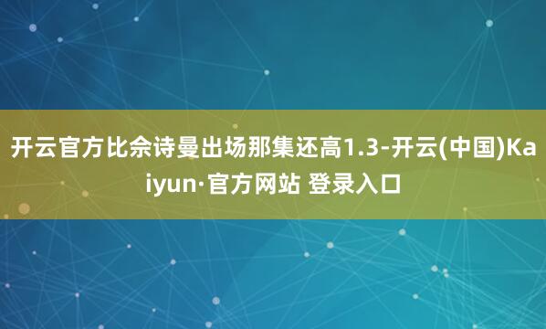 开云官方比佘诗曼出场那集还高1.3-开云(中国)Kaiyun·官方网站 登录入口
