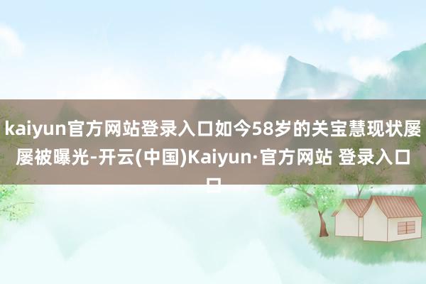 kaiyun官方网站登录入口如今58岁的关宝慧现状屡屡被曝光-开云(中国)Kaiyun·官方网站 登录入口