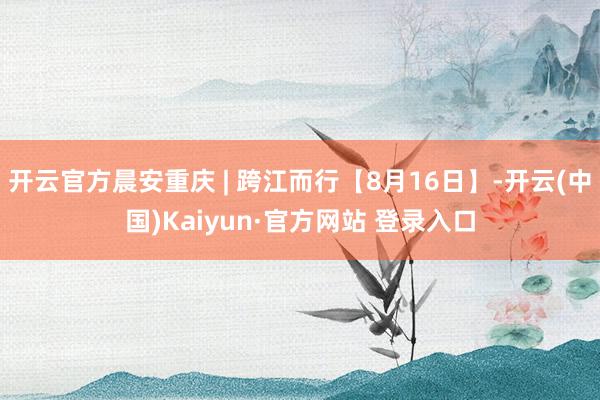 开云官方晨安重庆 | 跨江而行【8月16日】-开云(中国)Kaiyun·官方网站 登录入口