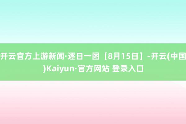 开云官方上游新闻·逐日一图【8月15日】-开云(中国)Kaiyun·官方网站 登录入口