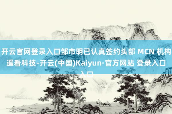 开云官网登录入口邹市明已认真签约头部 MCN 机构遥看科技-开云(中国)Kaiyun·官方网站 登录入口