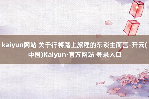 kaiyun网站 关于行将踏上旅程的东谈主而言-开云(中国)Kaiyun·官方网站 登录入口