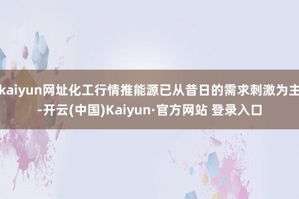 kaiyun网址化工行情推能源已从昔日的需求刺激为主-开云(中国)Kaiyun·官方网站 登录入口