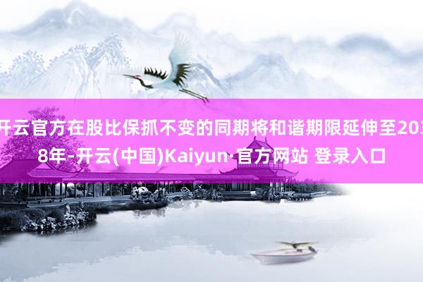 开云官方在股比保抓不变的同期将和谐期限延伸至2038年-开云(中国)Kaiyun·官方网站 登录入口