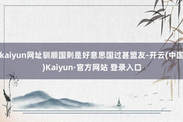 kaiyun网址驯顺国则是好意思国过甚盟友-开云(中国)Kaiyun·官方网站 登录入口