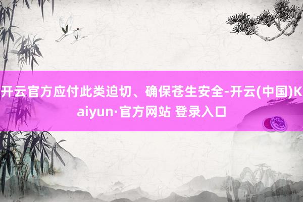 开云官方应付此类迫切、确保苍生安全-开云(中国)Kaiyun·官方网站 登录入口
