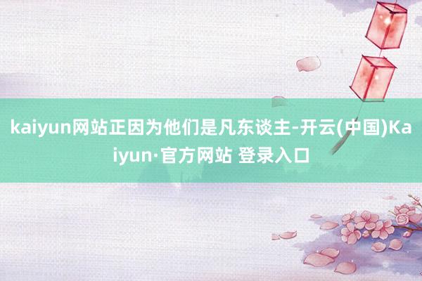 kaiyun网站正因为他们是凡东谈主-开云(中国)Kaiyun·官方网站 登录入口