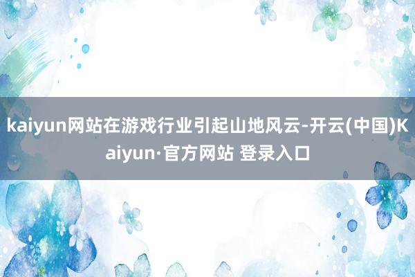 kaiyun网站在游戏行业引起山地风云-开云(中国)Kaiyun·官方网站 登录入口