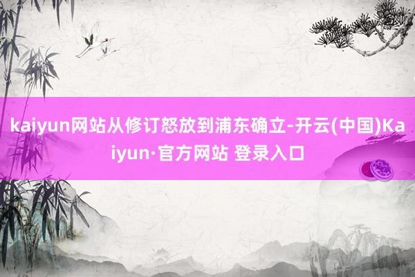 kaiyun网站从修订怒放到浦东确立-开云(中国)Kaiyun·官方网站 登录入口