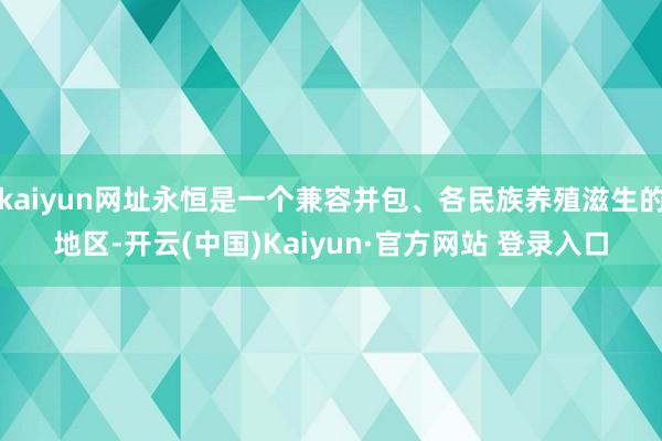 kaiyun网址永恒是一个兼容并包、各民族养殖滋生的地区-开云(中国)Kaiyun·官方网站 登录入口
