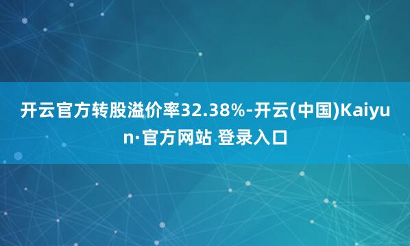 开云官方转股溢价率32.38%-开云(中国)Kaiyun·官方网站 登录入口