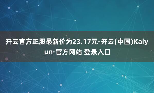 开云官方正股最新价为23.17元-开云(中国)Kaiyun·官方网站 登录入口