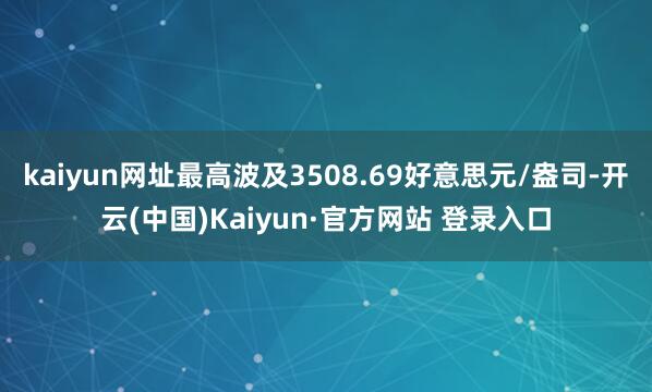 kaiyun网址最高波及3508.69好意思元/盎司-开云(中国)Kaiyun·官方网站 登录入口