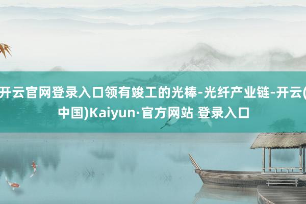 开云官网登录入口领有竣工的光棒-光纤产业链-开云(中国)Kaiyun·官方网站 登录入口