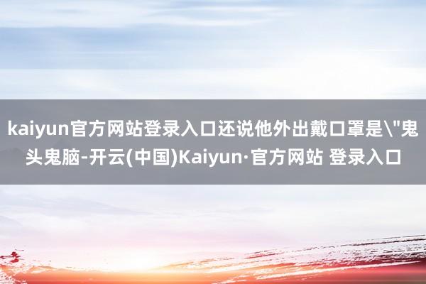 kaiyun官方网站登录入口还说他外出戴口罩是