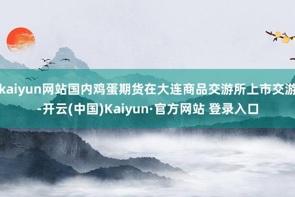 kaiyun网站国内鸡蛋期货在大连商品交游所上市交游-开云(中国)Kaiyun·官方网站 登录入口
