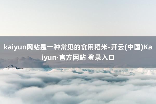 kaiyun网站是一种常见的食用稻米-开云(中国)Kaiyun·官方网站 登录入口