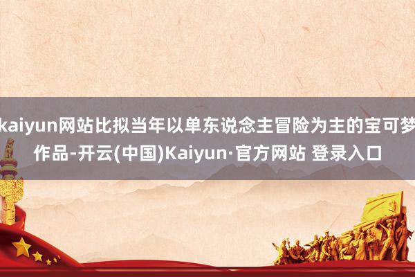 kaiyun网站比拟当年以单东说念主冒险为主的宝可梦作品-开云(中国)Kaiyun·官方网站 登录入口