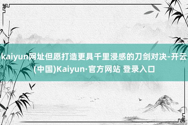 kaiyun网址但愿打造更具千里浸感的刀剑对决-开云(中国)Kaiyun·官方网站 登录入口