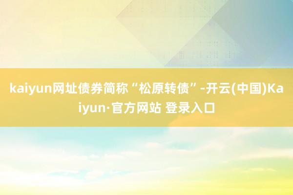 kaiyun网址债券简称“松原转债”-开云(中国)Kaiyun·官方网站 登录入口