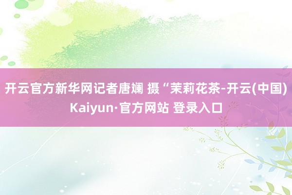 开云官方新华网记者唐斓 摄　　“茉莉花茶-开云(中国)Kaiyun·官方网站 登录入口