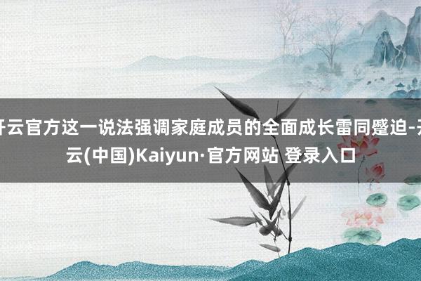 开云官方这一说法强调家庭成员的全面成长雷同蹙迫-开云(中国)Kaiyun·官方网站 登录入口