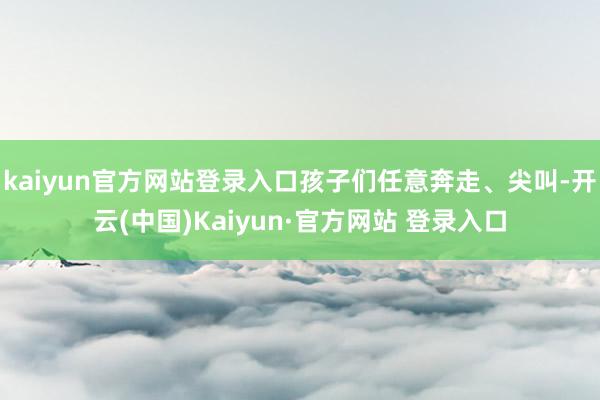 kaiyun官方网站登录入口孩子们任意奔走、尖叫-开云(中国)Kaiyun·官方网站 登录入口