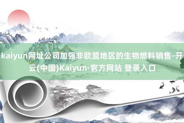 kaiyun网址公司加强非欧盟地区的生物燃料销售-开云(中国)Kaiyun·官方网站 登录入口