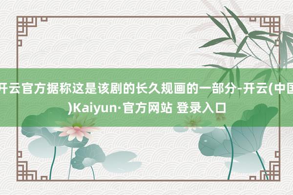 开云官方据称这是该剧的长久规画的一部分-开云(中国)Kaiyun·官方网站 登录入口