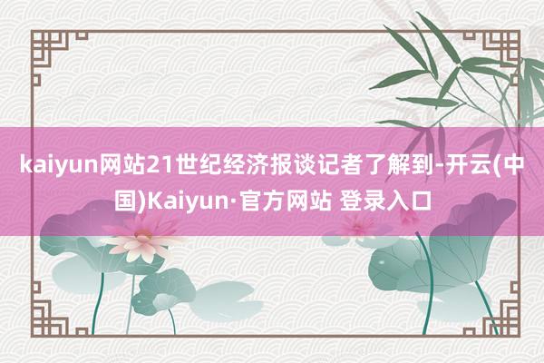 kaiyun网站 21世纪经济报谈记者了解到-开云(中国)Kaiyun·官方网站 登录入口