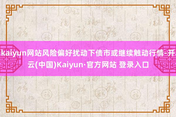 kaiyun网站风险偏好扰动下债市或继续触动行情-开云(中国)Kaiyun·官方网站 登录入口
